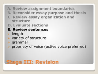 Stage III: Revision
A. Review assignment boundaries
B. Reconsider essay purpose and thesis
C. Review essay organization and
structure
D. Evaluate sections
E. Review sentences
 length
 variety of structure
 grammar
 propriety of voice (active voice preferred)
 