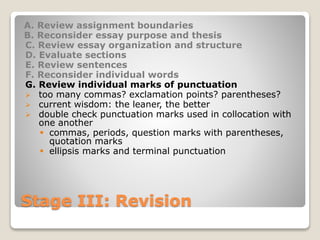 Stage III: Revision
A. Review assignment boundaries
B. Reconsider essay purpose and thesis
C. Review essay organization and structure
D. Evaluate sections
E. Review sentences
F. Reconsider individual words
G. Review individual marks of punctuation
 too many commas? exclamation points? parentheses?
 current wisdom: the leaner, the better
 double check punctuation marks used in collocation with
one another
 commas, periods, question marks with parentheses,
quotation marks
 ellipsis marks and terminal punctuation
 