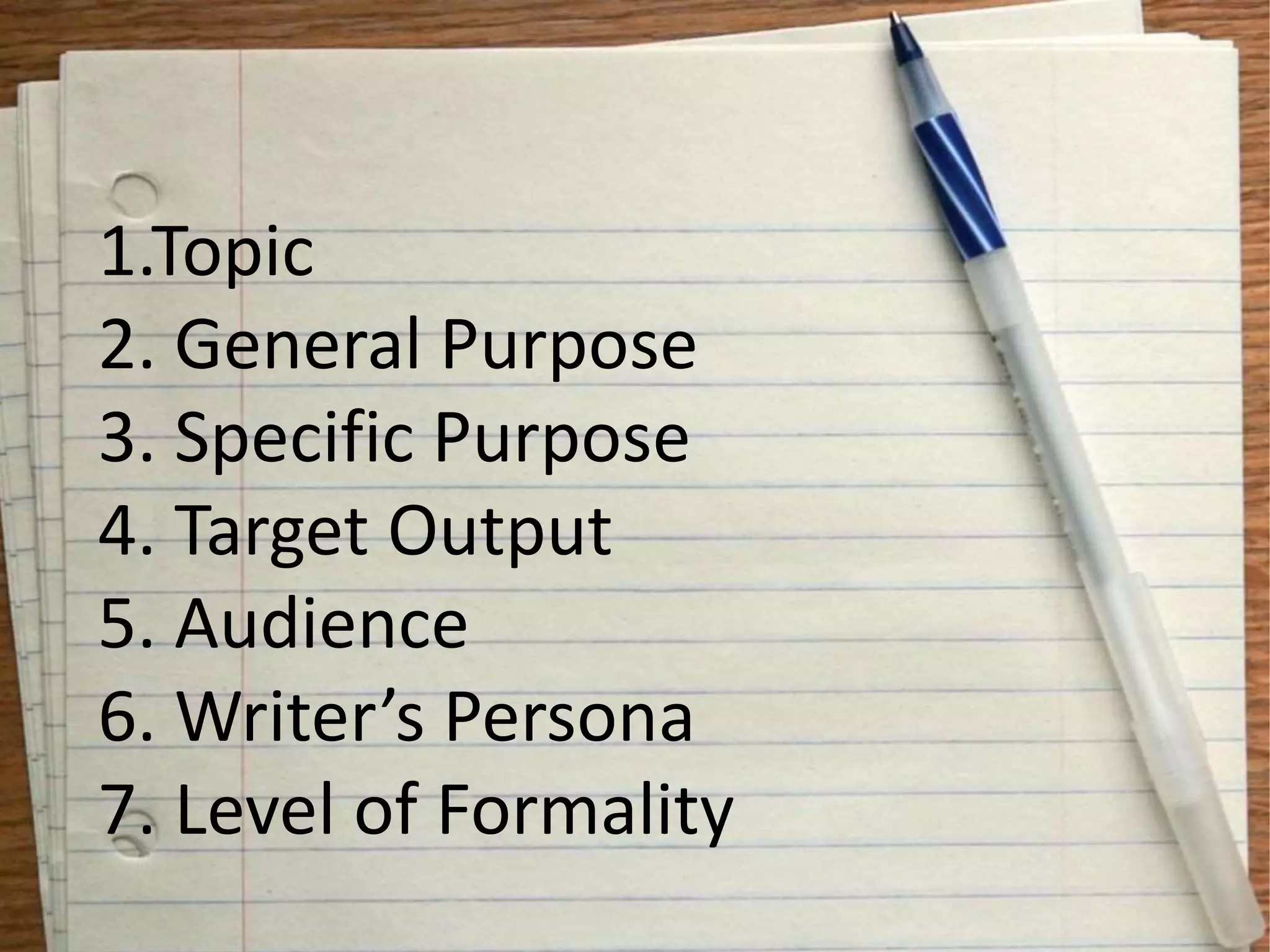 1.Topic
2. General Purpose
3. Specific Purpose
4. Target Output
5. Audience
6. Writer’s Persona
7. Level of Formality