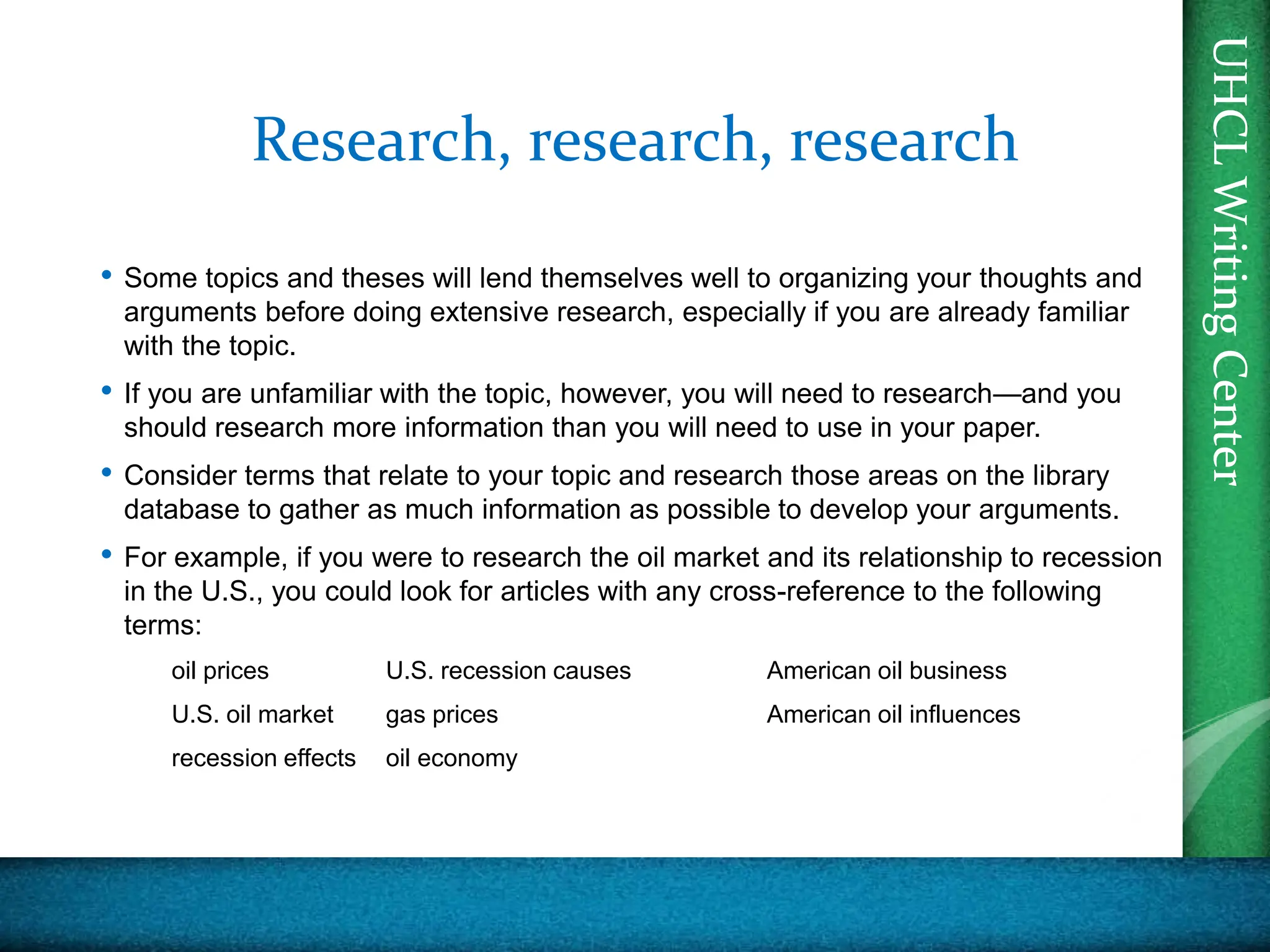 UHCL
Writing
Center
UHCL
Writing
Center
Research, research, research
• Some topics and theses will lend themselves well to organizing your thoughts and
arguments before doing extensive research, especially if you are already familiar
with the topic.
• If you are unfamiliar with the topic, however, you will need to research—and you
should research more information than you will need to use in your paper.
• Consider terms that relate to your topic and research those areas on the library
database to gather as much information as possible to develop your arguments.
• For example, if you were to research the oil market and its relationship to recession
in the U.S., you could look for articles with any cross-reference to the following
terms:
oil prices U.S. recession causes American oil business
U.S. oil market gas prices American oil influences
recession effects oil economy
 