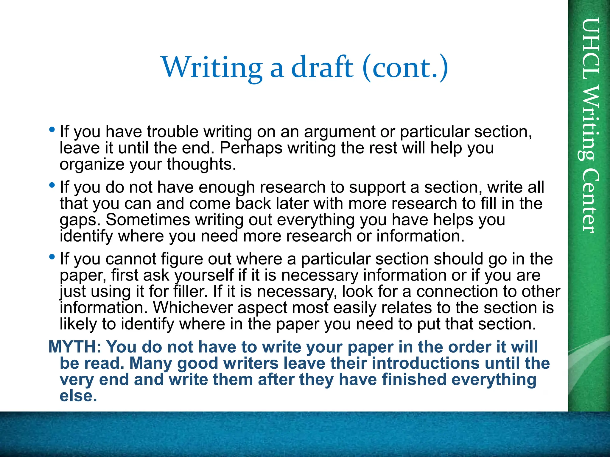 UHCL
Writing
Center
UHCL
Writing
Center
Writing a draft (cont.)
• If you have trouble writing on an argument or particular section,
leave it until the end. Perhaps writing the rest will help you
organize your thoughts.
• If you do not have enough research to support a section, write all
that you can and come back later with more research to fill in the
gaps. Sometimes writing out everything you have helps you
identify where you need more research or information.
• If you cannot figure out where a particular section should go in the
paper, first ask yourself if it is necessary information or if you are
just using it for filler. If it is necessary, look for a connection to other
information. Whichever aspect most easily relates to the section is
likely to identify where in the paper you need to put that section.
MYTH: You do not have to write your paper in the order it will
be read. Many good writers leave their introductions until the
very end and write them after they have finished everything
else.
 
