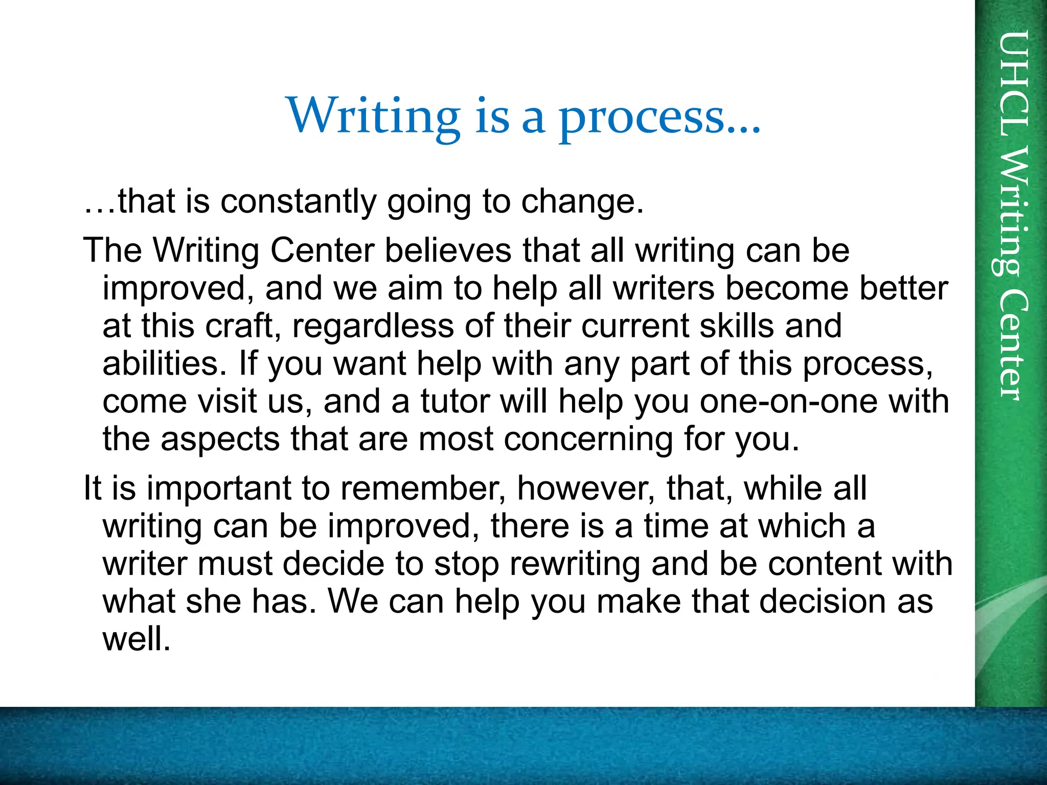 UHCL
Writing
Center
UHCL
Writing
Center
Writing is a process…
…that is constantly going to change.
The Writing Center believes that all writing can be
improved, and we aim to help all writers become better
at this craft, regardless of their current skills and
abilities. If you want help with any part of this process,
come visit us, and a tutor will help you one-on-one with
the aspects that are most concerning for you.
It is important to remember, however, that, while all
writing can be improved, there is a time at which a
writer must decide to stop rewriting and be content with
what she has. We can help you make that decision as
well.
 