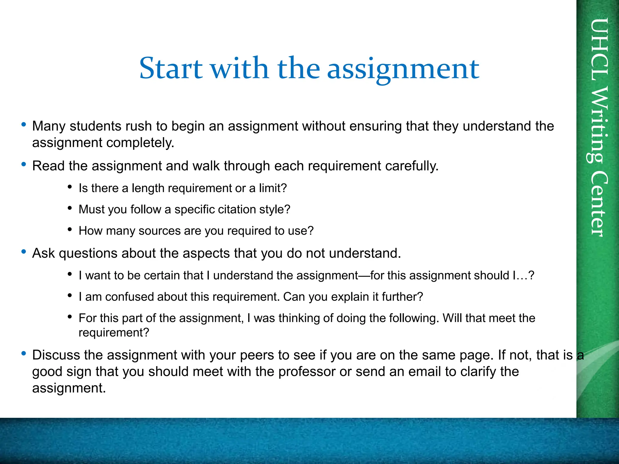 UHCL
Writing
Center
UHCL
Writing
Center
Start with the assignment
• Many students rush to begin an assignment without ensuring that they understand the
assignment completely.
• Read the assignment and walk through each requirement carefully.
• Is there a length requirement or a limit?
• Must you follow a specific citation style?
• How many sources are you required to use?
• Ask questions about the aspects that you do not understand.
• I want to be certain that I understand the assignment—for this assignment should I…?
• I am confused about this requirement. Can you explain it further?
• For this part of the assignment, I was thinking of doing the following. Will that meet the
requirement?
• Discuss the assignment with your peers to see if you are on the same page. If not, that is a
good sign that you should meet with the professor or send an email to clarify the
assignment.
 