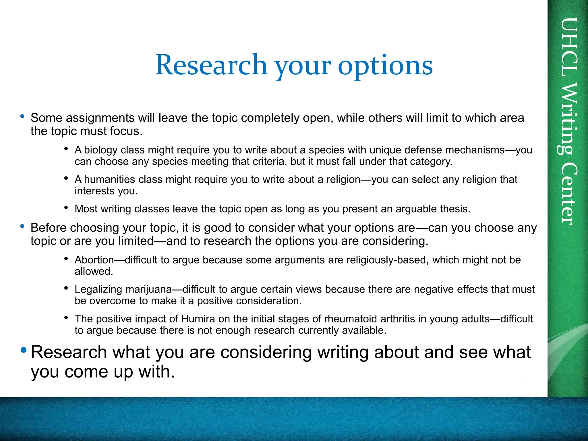 UHCL
Writing
Center
UHCL
Writing
Center
Research your options
• Some assignments will leave the topic completely open, while others will limit to which area
the topic must focus.
• A biology class might require you to write about a species with unique defense mechanisms—you
can choose any species meeting that criteria, but it must fall under that category.
• A humanities class might require you to write about a religion—you can select any religion that
interests you.
• Most writing classes leave the topic open as long as you present an arguable thesis.
• Before choosing your topic, it is good to consider what your options are—can you choose any
topic or are you limited—and to research the options you are considering.
• Abortion—difficult to argue because some arguments are religiously-based, which might not be
allowed.
• Legalizing marijuana—difficult to argue certain views because there are negative effects that must
be overcome to make it a positive consideration.
• The positive impact of Humira on the initial stages of rheumatoid arthritis in young adults—difficult
to argue because there is not enough research currently available.
•Research what you are considering writing about and see what
you come up with.
 