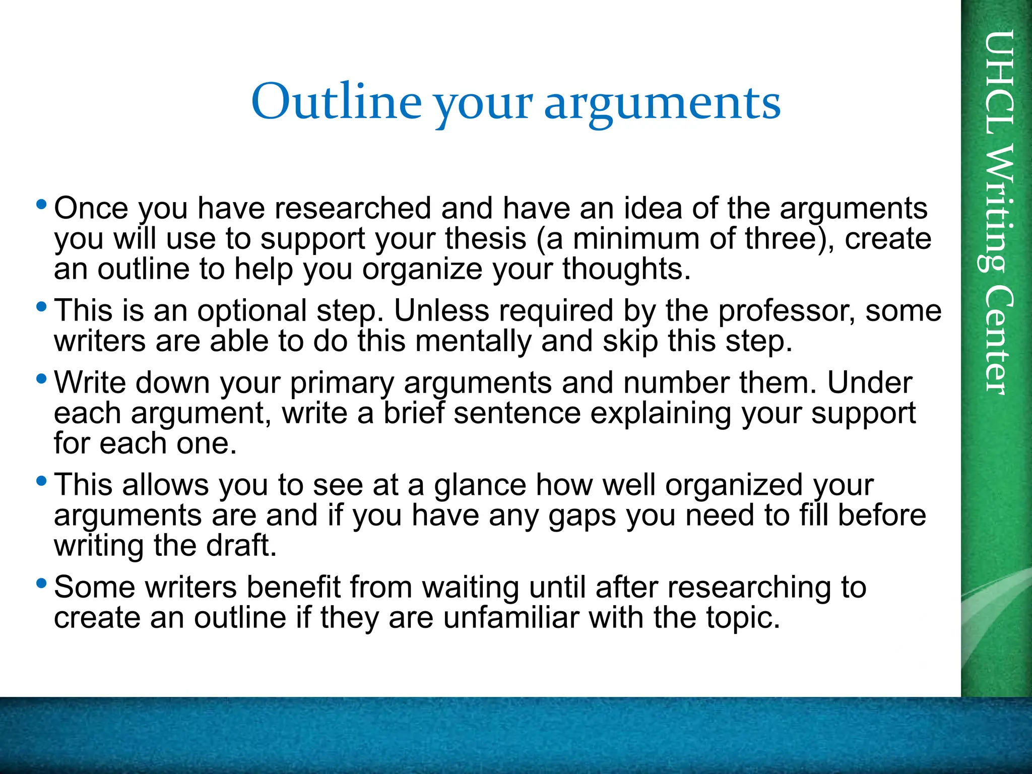 UHCL
Writing
Center
UHCL
Writing
Center
Outline your arguments
•Once you have researched and have an idea of the arguments
you will use to support your thesis (a minimum of three), create
an outline to help you organize your thoughts.
•This is an optional step. Unless required by the professor, some
writers are able to do this mentally and skip this step.
•Write down your primary arguments and number them. Under
each argument, write a brief sentence explaining your support
for each one.
•This allows you to see at a glance how well organized your
arguments are and if you have any gaps you need to fill before
writing the draft.
•Some writers benefit from waiting until after researching to
create an outline if they are unfamiliar with the topic.
 