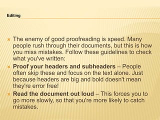 Editing
 The enemy of good proofreading is speed. Many
people rush through their documents, but this is how
you miss mistakes. Follow these guidelines to check
what you've written:
 Proof your headers and subheaders – People
often skip these and focus on the text alone. Just
because headers are big and bold doesn't mean
they're error free!
 Read the document out loud – This forces you to
go more slowly, so that you're more likely to catch
mistakes.
 
