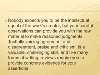  Nobody expects you to be the intellectual
equal of the work’s creator, but your careful
observations can provide you with the raw
material to make reasoned judgments.
Tactfully voicing agreement and
disagreement, praise and criticism, is a
valuable, challenging skill, and like many
forms of writing, reviews require you to
provide concrete evidence for your
assertions.
 