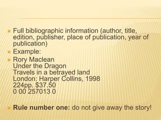  Full bibliographic information (author, title,
edition, publisher, place of publication, year of
publication)
 Example:
 Rory Maclean
Under the Dragon
Travels in a betrayed land
London: Harper Collins, 1998
224pp. $37.50
0 00 257013 0
 Rule number one: do not give away the story!
 