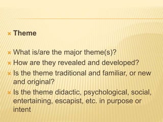  Theme
 What is/are the major theme(s)?
 How are they revealed and developed?
 Is the theme traditional and familiar, or new
and original?
 Is the theme didactic, psychological, social,
entertaining, escapist, etc. in purpose or
intent
 