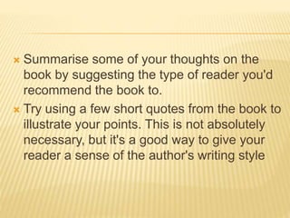  Summarise some of your thoughts on the
book by suggesting the type of reader you'd
recommend the book to.
 Try using a few short quotes from the book to
illustrate your points. This is not absolutely
necessary, but it's a good way to give your
reader a sense of the author's writing style
 