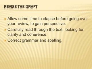 REVISE THE DRAFT
 Allow some time to elapse before going over
your review, to gain perspective.
 Carefully read through the text, looking for
clarity and coherence.
 Correct grammar and spelling.
 