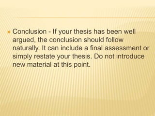  Conclusion - If your thesis has been well
argued, the conclusion should follow
naturally. It can include a final assessment or
simply restate your thesis. Do not introduce
new material at this point.
 