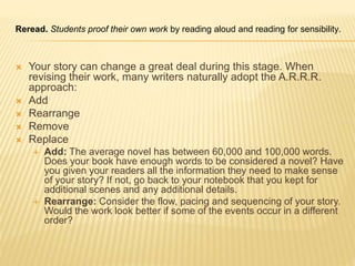 Reread. Students proof their own work by reading aloud and reading for sensibility.
 Your story can change a great deal during this stage. When
revising their work, many writers naturally adopt the A.R.R.R.
approach:
 Add
 Rearrange
 Remove
 Replace
 Add: The average novel has between 60,000 and 100,000 words.
Does your book have enough words to be considered a novel? Have
you given your readers all the information they need to make sense
of your story? If not, go back to your notebook that you kept for
additional scenes and any additional details.
 Rearrange: Consider the flow, pacing and sequencing of your story.
Would the work look better if some of the events occur in a different
order?
 
