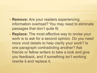  Remove: Are your readers experiencing
information overload? You may need to eliminate
passages that don’t quite fit.
 Replace: The most effective way to revise your
work is to ask for a second opinion. Do you need
more vivid details to help clarify your work? Is
one paragraph contradicting another? Ask
friends or fellow writers to take a look and give
you feedback, and if something isn’t working
rewrite it and replace it.
 
