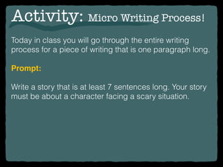Activity: Micro Writing Process!
Today in class you will go through the entire writing
process for a piece of writing that is one paragraph long.
Prompt:
Write a story that is at least 7 sentences long. Your story
must be about a character facing a scary situation.
 