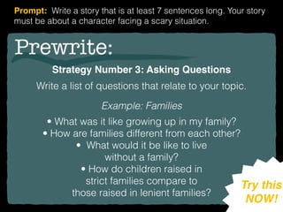 Prewrite:
Strategy Number 3: Asking Questions
Write a list of questions that relate to your topic.
Example: Families
• What was it like growing up in my family?
• How are families different from each other?
• What would it be like to live
without a family?
• How do children raised in
strict families compare to
those raised in lenient families?
Try this
NOW!
Prompt: Write a story that is at least 7 sentences long. Your story
must be about a character facing a scary situation.
 