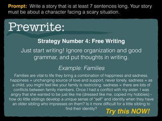Prewrite:
Strategy Number 4: Free Writing
Just start writing! Ignore organization and good
grammar, and put thoughts in writing.
Example: Families
Families are vital to life they bring a combination of happiness and sadness.
happiness = unchanging source of love and support, never lonely. sadness = as
a child, you might feel like your family is restricting. sadness = there are lots of
conﬂicts between family members. Once I had a conﬂict with my sister. I was
angry that she wanted to be just like me (dressed like me, copied my hobbies) -
how do little siblings develop a unique sense of “self” and identity when they have
an older sibling who impresses on them? Is it more difﬁcult for a little sibling to
ﬁnd their identity?
Try this NOW!
Prompt: Write a story that is at least 7 sentences long. Your story
must be about a character facing a scary situation.
 