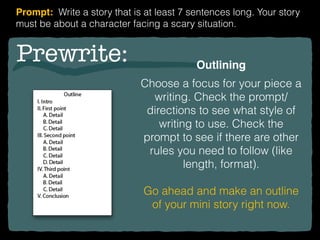 Prewrite: Outlining
Choose a focus for your piece a
writing. Check the prompt/
directions to see what style of
writing to use. Check the
prompt to see if there are other
rules you need to follow (like
length, format).
Go ahead and make an outline
of your mini story right now.
Prompt: Write a story that is at least 7 sentences long. Your story
must be about a character facing a scary situation.
 