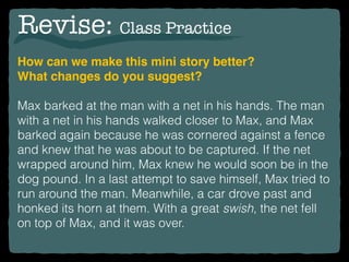Revise: Class Practice
How can we make this mini story better?
What changes do you suggest?
Max barked at the man with a net in his hands. The man
with a net in his hands walked closer to Max, and Max
barked again because he was cornered against a fence
and knew that he was about to be captured. If the net
wrapped around him, Max knew he would soon be in the
dog pound. In a last attempt to save himself, Max tried to
run around the man. Meanwhile, a car drove past and
honked its horn at them. With a great swish, the net fell
on top of Max, and it was over.
 