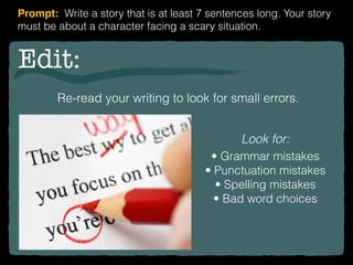 Edit:
Re-read your writing to look for small errors.
Look for:
• Grammar mistakes
• Punctuation mistakes
• Spelling mistakes
• Bad word choices
Prompt: Write a story that is at least 7 sentences long. Your story
must be about a character facing a scary situation.
 
