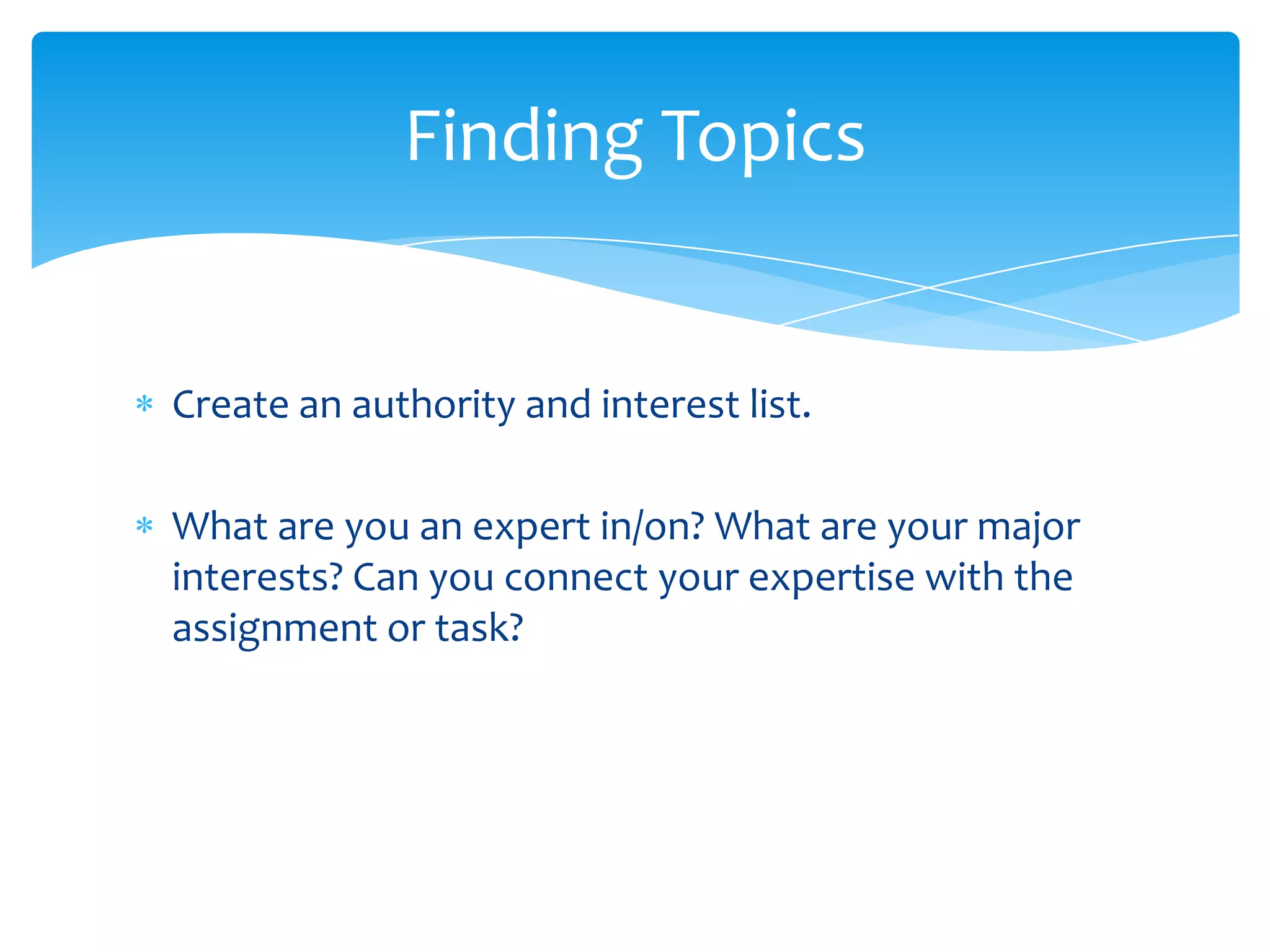 Finding Topics


Create an authority and interest list.

What are you an expert in/on? What are your major
interests? Can you connect your expertise with the
assignment or task?
 
