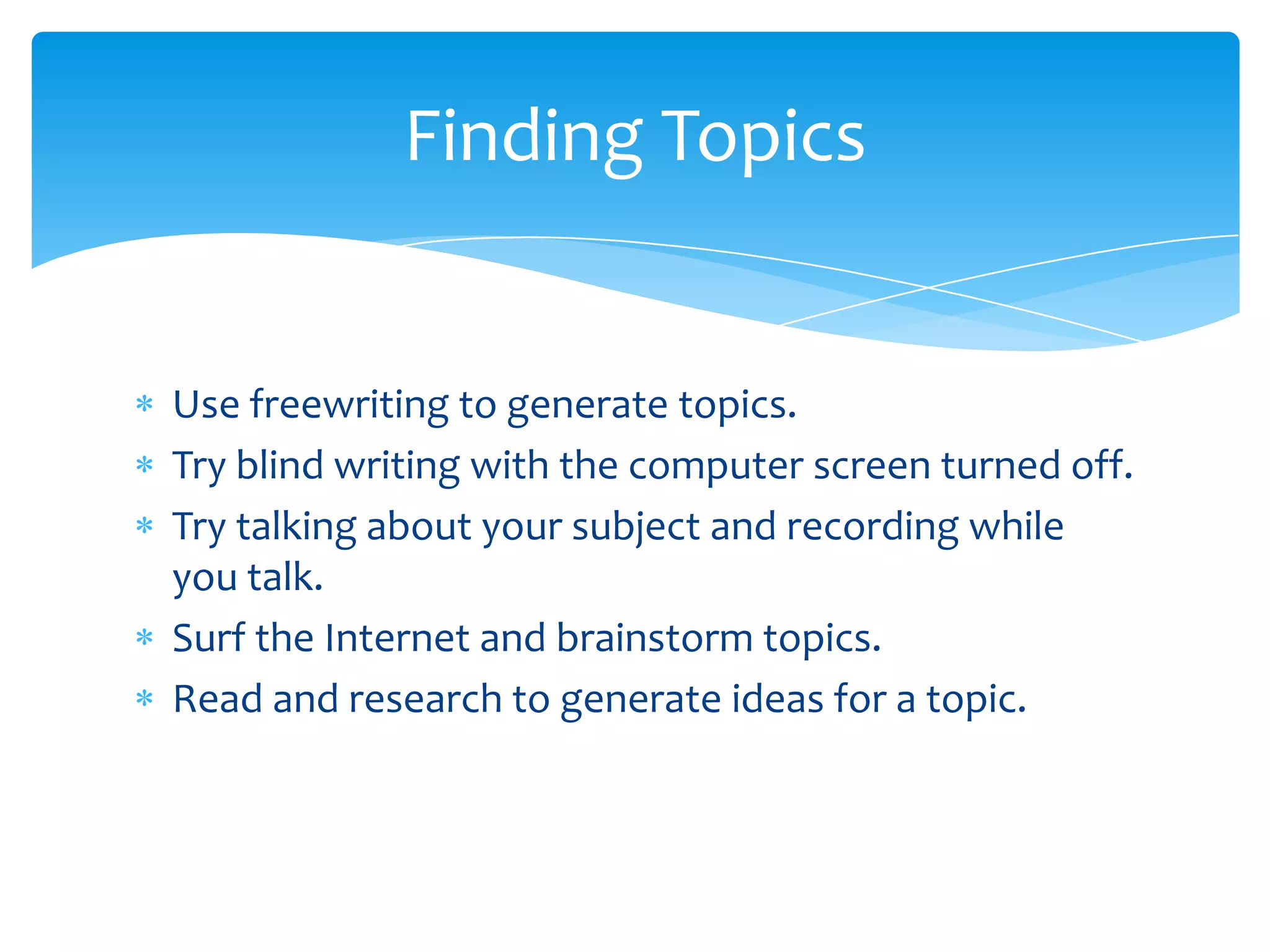 Finding Topics


Use freewriting to generate topics.
Try blind writing with the computer screen turned off.
Try talking about your subject and recording while
you talk.
Surf the Internet and brainstorm topics.
Read and research to generate ideas for a topic.
 