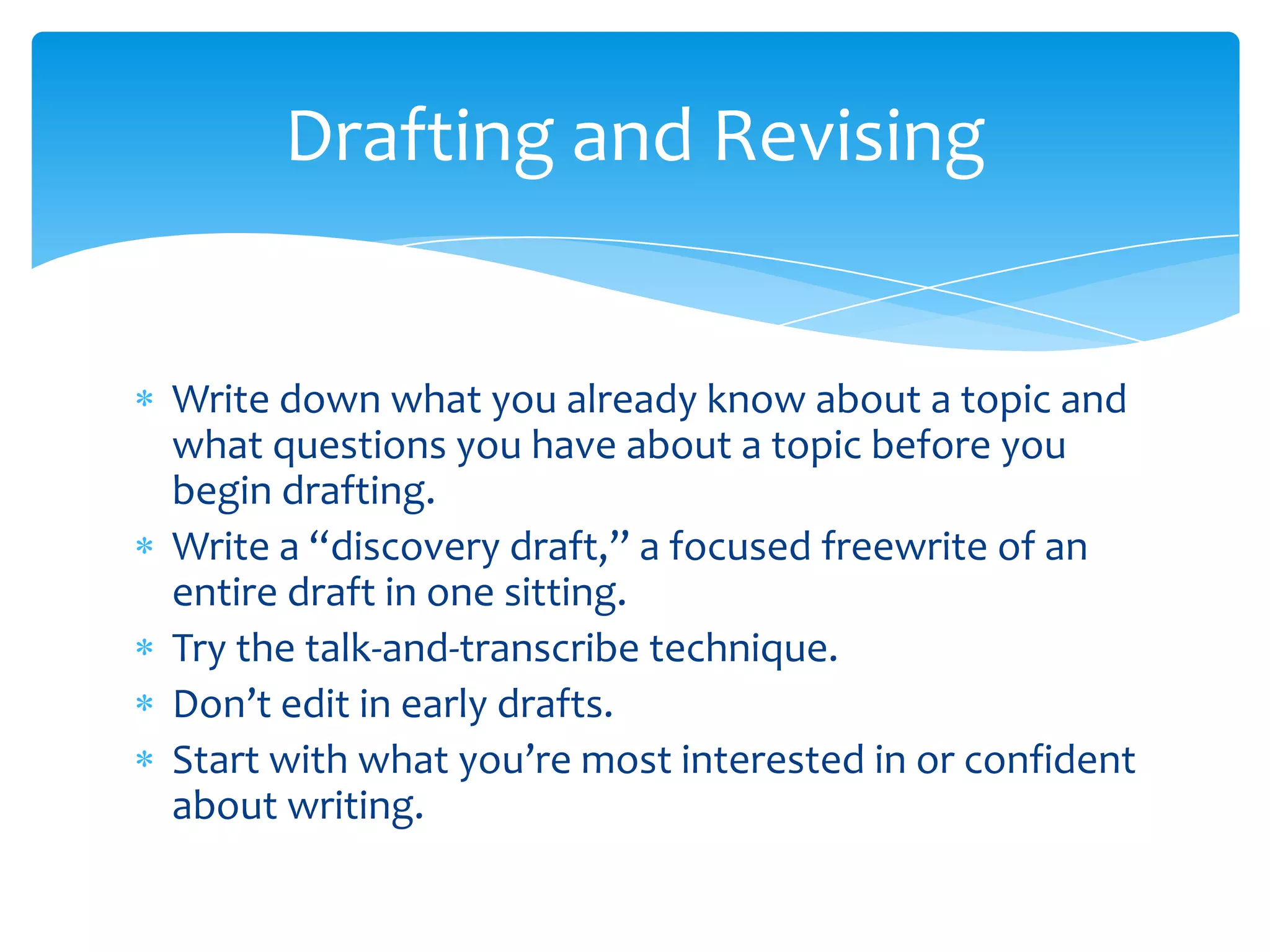 Drafting and Revising


Write down what you already know about a topic and
what questions you have about a topic before you
begin drafting.
Write a “discovery draft,” a focused freewrite of an
entire draft in one sitting.
Try the talk-and-transcribe technique.
Don’t edit in early drafts.
Start with what you’re most interested in or confident
about writing.
 