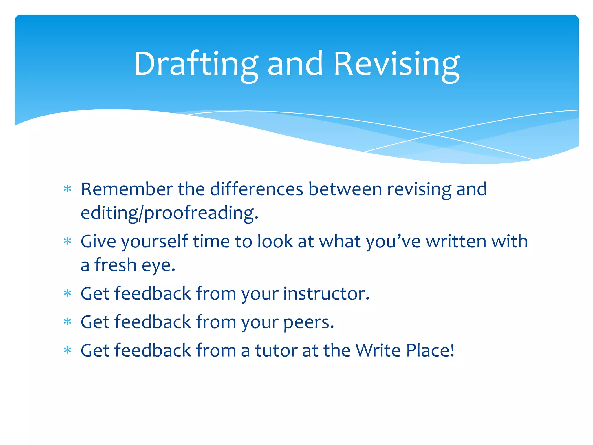 Drafting and Revising


Remember the differences between revising and
editing/proofreading.
Give yourself time to look at what you’ve written with
a fresh eye.
Get feedback from your instructor.
Get feedback from your peers.
Get feedback from a tutor at the Write Place!
 
