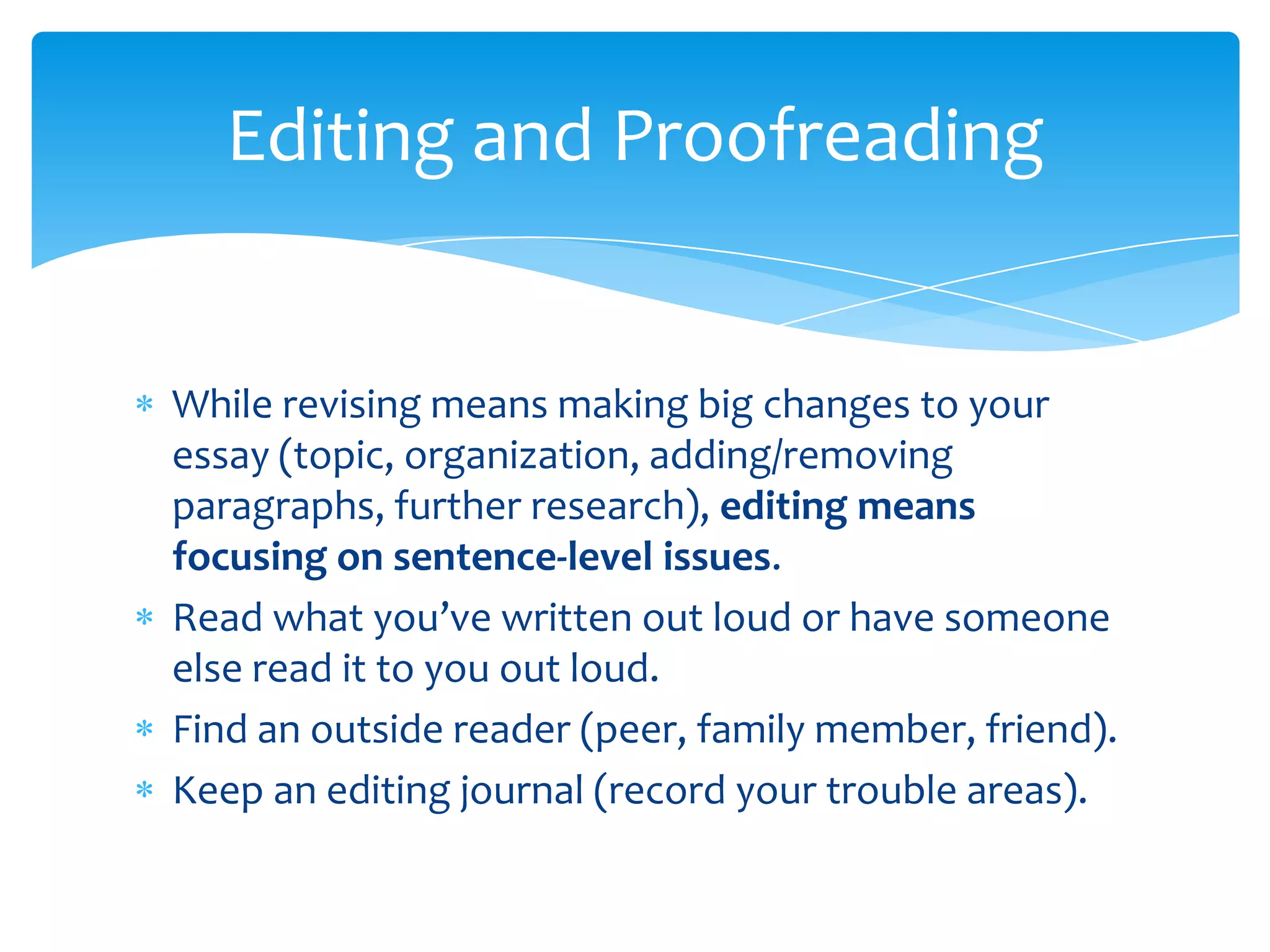 Editing and Proofreading


While revising means making big changes to your
essay (topic, organization, adding/removing
paragraphs, further research), editing means
focusing on sentence-level issues.
Read what you’ve written out loud or have someone
else read it to you out loud.
Find an outside reader (peer, family member, friend).
Keep an editing journal (record your trouble areas).
 