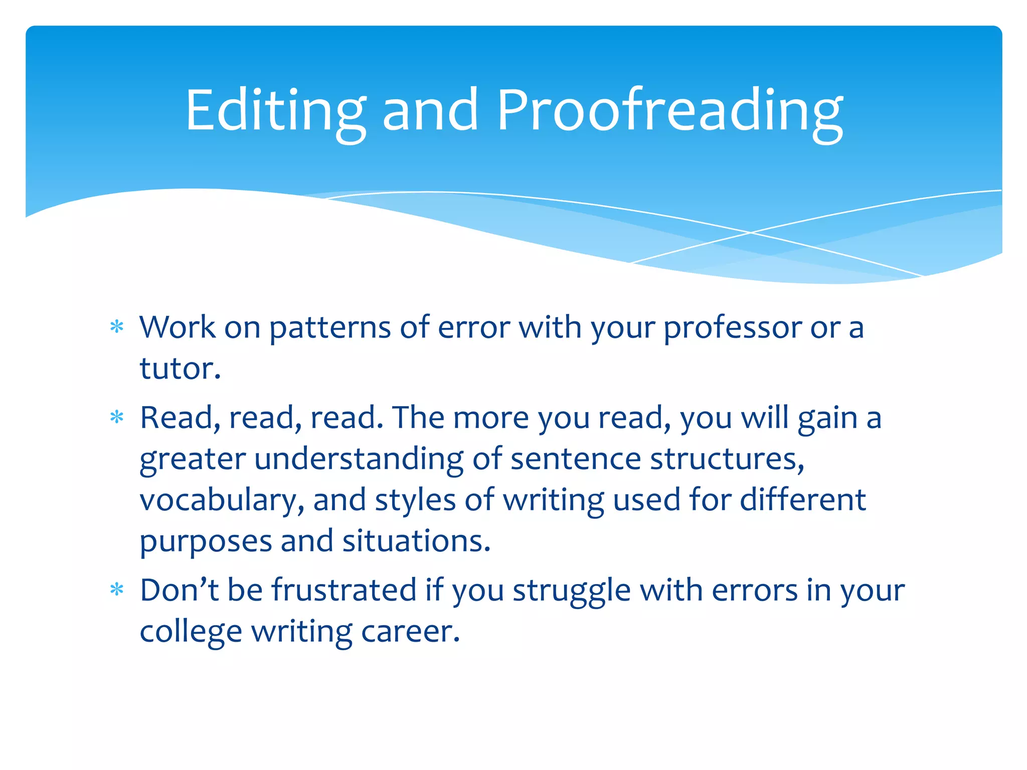 Editing and Proofreading


Work on patterns of error with your professor or a
tutor.
Read, read, read. The more you read, you will gain a
greater understanding of sentence structures,
vocabulary, and styles of writing used for different
purposes and situations.
Don’t be frustrated if you struggle with errors in your
college writing career.
 