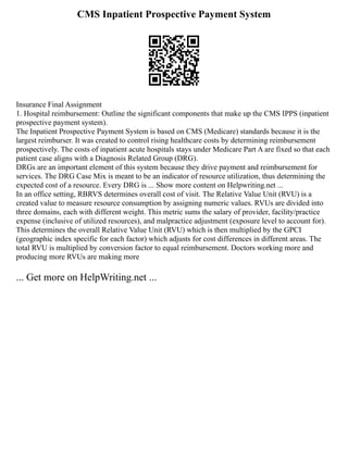 CMS Inpatient Prospective Payment System
Insurance Final Assignment
1. Hospital reimbursement: Outline the significant components that make up the CMS IPPS (inpatient
prospective payment system).
The Inpatient Prospective Payment System is based on CMS (Medicare) standards because it is the
largest reimburser. It was created to control rising healthcare costs by determining reimbursement
prospectively. The costs of inpatient acute hospitals stays under Medicare Part A are fixed so that each
patient case aligns with a Diagnosis Related Group (DRG).
DRGs are an important element of this system because they drive payment and reimbursement for
services. The DRG Case Mix is meant to be an indicator of resource utilization, thus determining the
expected cost of a resource. Every DRG is ... Show more content on Helpwriting.net ...
In an office setting, RBRVS determines overall cost of visit. The Relative Value Unit (RVU) is a
created value to measure resource consumption by assigning numeric values. RVUs are divided into
three domains, each with different weight. This metric sums the salary of provider, facility/practice
expense (inclusive of utilized resources), and malpractice adjustment (exposure level to account for).
This determines the overall Relative Value Unit (RVU) which is then multiplied by the GPCI
(geographic index specific for each factor) which adjusts for cost differences in different areas. The
total RVU is multiplied by conversion factor to equal reimbursement. Doctors working more and
producing more RVUs are making more
... Get more on HelpWriting.net ...
 