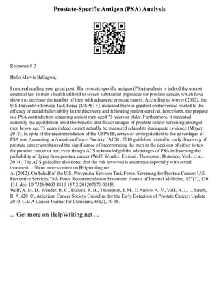 Prostate-Specific Antigen (PSA) Analysis
Response # 2
Hello Marvis Bellagwa,
I enjoyed reading your great post. The prostate specific antigen (PSA) analysis is indeed the utmost
essential test in men s health utilized to screen substantial populaces for prostate cancer, which have
shown to decrease the number of men with advanced prostate cancer. According to Moyer (2012), the
U.S Preventive Service Task Force {USPSTF} indicated there is greatest controversial related to the
efficacy or actual believability in the discovery and following patient survival, henceforth, the propose
is a PSA contradiction screening amidst men aged 75 years or older. Furthermore, it indicated
currently the equilibrium amid the benefits and disadvantages of prostate cancer screening amongst
men below age 75 years indeed cannot actually be measured related to inadequate evidence (Moyer,
2012). In spite of the recommendation of the USPSTF, arrays of urologist attest to the advantages of
PSA test. According to American Cancer Society {ACS}, 2010 guideline related to early discovery of
prostate cancer emphasized the significance of incorporating the men in the decision of either to test
for prostate cancer or not; even though ACS acknowledged the advantages of PSA in lessening the
probability of dying from prostate cancer (Wolf, Wender, Etzioni , Thompson, D Amico, Volk, et al.,
2010). The ACS guideline also noted that the risk involved is enormous especially with actual
treatment ... Show more content on Helpwriting.net ...
A. (2012). On behalf of the U.S. Preventive Services Task Force. Screening for Prostate Cancer: U.S.
Preventive Services Task Force Recommendation Statement. Annals of Internal Medicine, 157(2), 120
134. doi: 10.7326/0003 4819 157 2 201207170 00459
Wolf, A. M. D., Wender, R. C., Etzioni, R. B., Thompson, I. M., D Amico, A. V., Volk, R. J., ... Smith,
R. A. (2010), American Cancer Society Guideline for the Early Detection of Prostate Cancer: Update
2010. CA: A Cancer Journal for Clinicians, 60(2), 70 98.
... Get more on HelpWriting.net ...
 