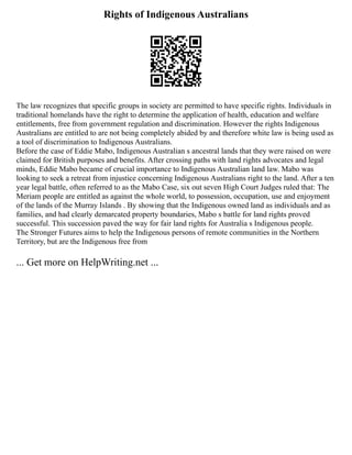 Rights of Indigenous Australians
The law recognizes that specific groups in society are permitted to have specific rights. Individuals in
traditional homelands have the right to determine the application of health, education and welfare
entitlements, free from government regulation and discrimination. However the rights Indigenous
Australians are entitled to are not being completely abided by and therefore white law is being used as
a tool of discrimination to Indigenous Australians.
Before the case of Eddie Mabo, Indigenous Australian s ancestral lands that they were raised on were
claimed for British purposes and benefits. After crossing paths with land rights advocates and legal
minds, Eddie Mabo became of crucial importance to Indigenous Australian land law. Mabo was
looking to seek a retreat from injustice concerning Indigenous Australians right to the land. After a ten
year legal battle, often referred to as the Mabo Case, six out seven High Court Judges ruled that: The
Meriam people are entitled as against the whole world, to possession, occupation, use and enjoyment
of the lands of the Murray Islands . By showing that the Indigenous owned land as individuals and as
families, and had clearly demarcated property boundaries, Mabo s battle for land rights proved
successful. This succession paved the way for fair land rights for Australia s Indigenous people.
The Stronger Futures aims to help the Indigenous persons of remote communities in the Northern
Territory, but are the Indigenous free from
... Get more on HelpWriting.net ...
 