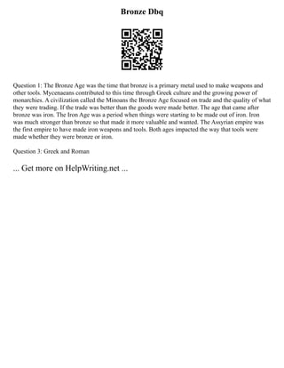 Bronze Dbq
Question 1: The Bronze Age was the time that bronze is a primary metal used to make weapons and
other tools. Mycenaeans contributed to this time through Greek culture and the growing power of
monarchies. A civilization called the Minoans the Bronze Age focused on trade and the quality of what
they were trading. If the trade was better than the goods were made better. The age that came after
bronze was iron. The Iron Age was a period when things were starting to be made out of iron. Iron
was much stronger than bronze so that made it more valuable and wanted. The Assyrian empire was
the first empire to have made iron weapons and tools. Both ages impacted the way that tools were
made whether they were bronze or iron.
Question 3: Greek and Roman
... Get more on HelpWriting.net ...
 