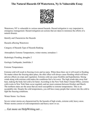 The Natural Hazards Of Watertown, Ny Is Vulnerable Essay
Watertown, NY is vulnerable to various natural hazards. Hazard mitigation is very important to
emergency management. Hazard mitigation are actions that are taken to minimize the efforts of a
natural disaster.
Identify and Characterize the Hazards
Hazards affecting Watertown
Category of Hazards Type of Hazards Ranking
Atmospheric Extreme Temperatures, winter storms, tornadoes 1
Hydrologic Flooding, droughts 2
Geologic Earthquake, landslides 3
Extreme Temperatures
Extreme cold will result in freezing rivers and ice jams. When these thaw out it will result in flooding.
No matter where the freezing takes place, the after effect will always cause flooding which will have
adverse effects on crops and vegetation. Extreme cold can cause frostbite and hypothermia. Strong
winds along with extreme cold makes the conditions feel a lot worst. The high winds take away bod
heat, making the body feel cold a lot faster. According to the New York State Climate Office, extreme
cold events in New York State occur regularly and are most common between October and March.
The northern states are the areas that are most susceptible to extreme temperatures. This is an
acceptable risk. Despite the cold temperatures, you still have many people that venture into the cold to
fight the freezing conditions.
Winter Storm / Ice Storm
Severe winter storms are characterized by the hazards of high winds, extreme cold, heavy snow.
Winter storms consist of cold temperatures and heavy snow or ice.
... Get more on HelpWriting.net ...
 