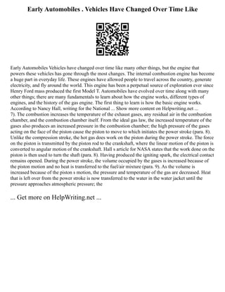 Early Automobiles . Vehicles Have Changed Over Time Like
Early Automobiles Vehicles have changed over time like many other things, but the engine that
powers these vehicles has gone through the most changes. The internal combustion engine has become
a huge part in everyday life. These engines have allowed people to travel across the country, generate
electricity, and fly around the world. This engine has been a perpetual source of exploration ever since
Henry Ford mass produced the first Model T. Automobiles have evolved over time along with many
other things; there are many fundamentals to learn about how the engine works, different types of
engines, and the history of the gas engine. The first thing to learn is how the basic engine works.
According to Nancy Hall, writing for the National ... Show more content on Helpwriting.net ...
7). The combustion increases the temperature of the exhaust gases, any residual air in the combustion
chamber, and the combustion chamber itself. From the ideal gas law, the increased temperature of the
gases also produces an increased pressure in the combustion chamber; the high pressure of the gases
acting on the face of the piston cause the piston to move to which initiates the power stroke (para. 8).
Unlike the compression stroke, the hot gas does work on the piston during the power stroke. The force
on the piston is transmitted by the piston rod to the crankshaft, where the linear motion of the piston is
converted to angular motion of the crankshaft. Hall s article for NASA states that the work done on the
piston is then used to turn the shaft (para. 8). Having produced the igniting spark, the electrical contact
remains opened. During the power stroke, the volume occupied by the gases is increased because of
the piston motion and no heat is transferred to the fuel/air mixture (para. 9). As the volume is
increased because of the piston s motion, the pressure and temperature of the gas are decreased. Heat
that is left over from the power stroke is now transferred to the water in the water jacket until the
pressure approaches atmospheric pressure; the
... Get more on HelpWriting.net ...
 