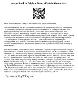 Joseph Smith or Brigham Young s Contributions to the...
Joseph Smith or Brigham Young s Contributions to the Mormon Movement
Many settlers travelled east, but the most important religious group to travel east was the Mormons.
The Mormon religion was started by a person called Joseph Smith. A Smith grew up on his farm,
angles appeared telling him there was a book (written upon golden plates) on a hillside near
Manchester, New York. Once dug up, the plates were published in a translated version, which
contained statements of his father and brothers saying they had seen the plates. Smith started to preach
his new religion. He started off with five settlers which then grew to several hundred by the end of
1830. Smith prayed for more guidance and took ... Show more content on Helpwriting.net ...
Smith prayed for more guidance. He was told to allow Mormons to practice polygamy. The Non
Mormons built more hatred in the Mormons. Smith was sent to jail and was later killed by a mob of
Non Mormons.
After the death of the Mormon leader, a new leader called Brigham Young was introduced. Young was
convinced that the Mormons would not live in peace anywhere in the east. He had guidebooks about
the Oregon Trail, which contained the most reserved place in the entire west which was near the Great
Salt Lake. Young was an excellent organiser (he organised the move to Nauvoo), a down to earth man,
and was a determined man. He decided to move west and left Nauvoo in the spring of 1846. The
Mormons prepared for the great journey. As they entered the South pass, they met a person called Jim
Bridger, which warned Young Salt Lake City is not the place to grow corn, as it gets cold at night.
Young simply ignored him. As soon as the Mormons arrived, they started the creation of there new
city. The Mormons achieved a lot, but did not know what was happening in the world around them. In
1848, America defeated Mexico in war. A large amount of the Mexican territory was handed over to
the US (which included Deseret, the new name though by Young for the Mormon city). However, the
US refused to recognise Deseret. After compromising, the territory of Utah was
... Get more on HelpWriting.net ...
 