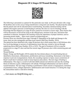 Diagnosis Of A Stages Of Wound Healing
The following is presented as a patient for this particular case study: an 89 year old male with a stage
III decubitus ulcer on his coccyx being transferred to a long term care facility. The physician has asked
that the patient and wife be educated about wound healing. Secondary intention healing will be
applied with negative pressure wound healing to advance the ulcer to a level of healing with the
knowledge that the diagnosis of a stage III ulcer cannot be reversed to a lesser stage. Three factors that
will be discussed to avoid will be lying on the affected area, moisture to the area, and factors that
contribute to infection. Included in the teaching will be the importance of proper nutrition, such as
increasing protein intake ... Show more content on Helpwriting.net ...
Pressure ulcers are classified from stage I through IV depending on the depth and damage to the
tissue, there are also unstageable and deep tissue injuries (McCance Huether, 2014).
The patient has been identified with a stage III pressure ulcer which means there is full thickness skin
loss involving damage or necrosis of subcutaneous tissue that may extend to, but not through,
underlying fascia (McCance Huether, 2014, p 1625). The goal of treatment will be to stop the
progression to a stage IV ulcer and heal the current stage III pressure ulcer while minimizing pain and
infection.
Wound Healing
Harper, Young, and McNaught, (2014) explain the four distinct phases of wound healing that are
identified as hemostasis, inflammation, proliferation and tissue remodeling. Hemostasis is the body s
response to prevent exsanguinations; thusly, the cascading response to injury causes constriction of
blood vessels but if continued, leads to tissue hypoxia and acidosis. The next stage of healing is
inflammation. This stage is a result of cells that inhibit and prevent infection and once the resulting
threat of infection is gone, inflammation will subside. Prolonged inflammation can lead to chronic
wound formation. The next stage of healing is proliferation which consists of angiogenesis, formation
of granulation tissue, collagen deposition, epitheliazation and wound retraction. It is during this stage
the extracellular matrix is laid down forming
... Get more on HelpWriting.net ...
 