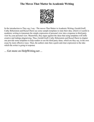 The Moves That Matter In Academic Writing
In the introduction to They say, I say : The moves That Matter in Academic Writing, Gerald Graff,
Cathy Birkenstein and Russel Durst use some sample templates to state their idea, which is it useful in
academic writing to transmute the simple expression of personal view into a response to third party
view by your personal view. Meanwhile, they argue against the ideas that using templates will stifle
creative and indulge plagiarizing. Thus, Gerald Graff, Cathy Birkenstein and Russel Durst in chapter
one provide some templates to help readers to use the third party ideas, which are they say, in the own
essay by more effective ways. Then, the authors state that a quick and clear expression to the idea
which the writer is going to response
... Get more on HelpWriting.net ...
 