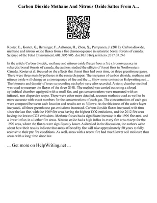 Carbon Dioxide Methane And Nitrous Oxide Saltes From A...
Koster, E., Koster, K., Berninger, F., Aaltonen, H., Zhou, X., Pumpanen, J. (2017). Carbon dioxide,
methane and nitrous oxide fluxes from a fire chronosequence in subarctic boreal forests of canada.
Science of the Total Environment, 601, 895 905. doi:10.1016/j.scitotenv.2017.05.246
In the article Carbon dioxide, methane and nitrous oxide fluxes from a fire chronosequence in
subarctic boreal forests of canada, the authors studied the effects of forest fires in Northwestern
Canada. Koster et al. focused on the effects that forest fires had over time, on three greenhouse gases.
There were three main hypotheses in the research paper: The increases of carbon dioxide, methane and
nitrous oxide will change as a consequence of fire and the ... Show more content on Helpwriting.net ...
The biomass and density of trees surrounding each plot were also recorded. A static chamber method
was used to measure the fluxes of the three GHG. The method was carried out using a closed
cylindrical chamber equipped with a small fan, and gas concentrations were measured with an
infrared, non dispersive scope. There were other more detailed, accurate methods used as well to be
more accurate with exact numbers for the concentrations of each gas. The concentrations of each gas
were compared between each location and results are as follows: As the thickness of the active layer
increased, all three greenhouse gas emissions increased. Carbon dioxide fluxes increased with time
since the last fire, with the 1969 fire area having the highest CO2 emissions, and the 2012 fire area
having the lowest CO2 emissions. Methane fluxes had a significant increase in the 1990 fire area, and
a lower influx in all other fire areas. Nitrous oxide had a high influx in every fire area except for the
1990 area, where the fluxes were significantly lower. Addressed in the discussion, the authors write
about how their results indicate that areas affected by fire will take approximately 50 years to fully
recover to their pre fire conditions. As well, areas with a recent fire had much lower soil moisture than
areas with a long time since last
... Get more on HelpWriting.net ...
 