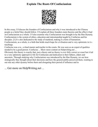 Explain The Roots Of Confucianism
In this essay, I ll discuss the founders of Confucianism and why it was introduced to the Chinese
people as a belief they should follow. I ll explain all three founders main theories and the effect it had
on Confucianism as a whole. I ll also examine why Confucianism was brought in by the Han Dynasty.
Confucianism is the system of ethics, education and statesmanship taught by Confucius and his
disciples. [1] It s also dedicated to the study of mankind, making it a form of humanism.
Confucianism, as a whole, is a faith that holds much hope for civilisation and is very optimistic in it s
teachings.
Confucius was a ru , a ritual master and teacher in the courts. He was seen as an expert of qualities
needed to be a good person. Confucius ... Show more content on Helpwriting.net ...
Obviously this theory is exactly that, just a theory and no theory is ever fully correct or exact but it led
to a very optimistic approach to life for Confucians and dedication to their fathers, elders and
ancestors. Through studying why Confucianism was introduced by the Han Dynasty, we see how
strategically they thought about their decisions and how the general public perceived them, wanting to
out rule any other dynasty before them and elongating their period of influence and in
... Get more on HelpWriting.net ...
 