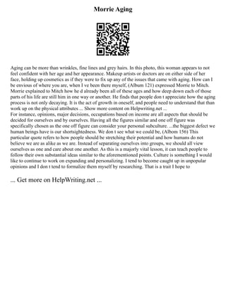 Morrie Aging
Aging can be more than wrinkles, fine lines and grey hairs. In this photo, this woman appears to not
feel confident with her age and her appearance. Makeup artists or doctors are on either side of her
face, holding up cosmetics as if they were to fix up any of the issues that came with aging. How can I
be envious of where you are, when I ve been there myself, (Album 121) expressed Morrie to Mitch.
Morrie explained to Mitch how he d already been all of these ages and how deep down each of those
parts of his life are still him in one way or another. He finds that people don t appreciate how the aging
process is not only decaying. It is the act of growth in oneself, and people need to understand that than
work up on the physical attributes ... Show more content on Helpwriting.net ...
For instance, opinions, major decisions, occupations based on income are all aspects that should be
decided for ourselves and by ourselves. Having all the figures similar and one off figure was
specifically chosen as the one off figure can consider your personal subculture. ...the biggest defect we
human beings have is our shortsightedness. We don t see what we could be, (Albom 156) This
particular quote refers to how people should be stretching their potential and how humans do not
believe we are as alike as we are. Instead of separating ourselves into groups, we should all view
ourselves as one and care about one another. As this is a majorly vital lesson, it can teach people to
follow their own substantial ideas similar to the aforementioned points. Culture is something I would
like to continue to work on expanding and personalizing. I tend to become caught up in unpopular
opinions and I don t tend to formalize them myself by researching. That is a trait I hope to
... Get more on HelpWriting.net ...
 