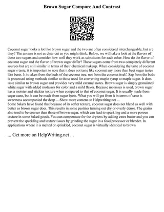 Brown Sugar Compare And Contrast
Coconut sugar looks a lot like brown sugar and the two are often considered interchangeable, but are
they? The answer is not as clear cut as you might think. Below, we will take a look at the flavors of
these two sugars and consider how well they work as substitutes for each other. How do the flavor of
coconut sugar and the flavor of brown sugar differ? These sugars come from two completely different
sources but are still similar in terms of their chemical makeup. When considering the taste of coconut
sugar s taste, it is important to note that it does not taste like coconut any more than beet sugar tastes
like beets. It is taken from the buds of the coconut tree, not from the coconut itself. Sap from the buds
is processed using methods similar to those used for converting maple syrup to maple sugar. It does
taste similar to brown sugar and provides very mild caramel notes. Brown sugar is simply granulated
white sugar with added molasses for color and a mild flavor. Because molasses is used, brown sugar
has a moister and stickier texture when compared to that of coconut sugar. It is usually made from
sugar cane, but it can be made from sugar beets. What you will get from it in terms of taste is
sweetness accompanied the deep ... Show more content on Helpwriting.net ...
Some bakers have found that because of its softer texture, coconut sugar does not blend as well with
butter as brown sugar does. This results in some pastries turning out dry or overly dense. The grains
also tend to be coarser than those of brown sugar, which can lead to speckling and a more porous
texture in some baked goods. You can compensate for the dryness by adding extra butter and you can
prevent the speckling and texture issues by grinding the sugar in a food processor or blender. In
applications where it is melted or sprinkled, coconut sugar is virtually identical to brown
... Get more on HelpWriting.net ...
 