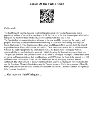 Causes Of The Pueblo Revolt
Pueblo revolt
The Pueblo revolt was the changing point for the relationship between the Spanish and native
population and one of the earliest tragedies to befall the Natives at the time but to explain what lead to
the revolt we must step back into history and look at the events that lead to this.
The Spanish had been expanding their influence in the new world by conquering the empires and
peoples. Soon they would extend northward continuing to claim new land thereby building New
Spain. Starting in 1540 the Spanish moved into what would become New Mexico. With the Spanish
expansion came soldiers, missionaries, and settlers. These movements would lead to a confrontation
between the Pueblo people and the Spaniards known as the Tiguex War. The Tiguex War was
spearheaded by occurred during the winter of 1540 41. Leading the Spaniard troops was Francisco
Vásquez de Coronado. The Spanish attacked the 12 tribes of the region leading to a further breakdown
of Native and Spanish relations that would continue until 1598. Juan De Onate led a force of over 100
soldiers women children and Priests into the Rio Grande Valley attempting to start a Spanish
settlement. The establishment of this new settlement soon leads to another revolt between the Pueblo
and the Spaniards. This rebellion is known as the Tacoma Massacre. Under the command of Juan De
Onate, the Spanish soldiers killed and enslaved hundreds of Natives. Onate also ordered the right foot
to be removed from the 24
... Get more on HelpWriting.net ...
 