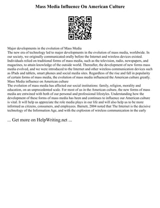 Mass Media Influence On American Culture
Major developments in the evolution of Mass Media
The new era of technology led to major developments in the evolution of mass media, worldwide. In
our society, we originally communicated orally before the Internet and wireless devices existed.
Individuals relied on traditional forms of mass media, such as the television, radio, newspapers, and
magazines, to attain knowledge of the outside world. Thereafter, the development of new forms mass
media evolved, and we were introduced to the Internet and other wireless communication devices such
as IPads and tablets, smart phones and social media sites. Regardless of the rise and fall in popularity
of certain forms of mass media, the evolution of mass media influenced the American culture greatly.
Mass Media influence on American culture
The evolution of mass media has affected our social institutions: family, religion, morality and
education, on an unprecedented scale. For most of us in the American culture, the new forms of mass
media are entwined with both of our personal and professional lifestyles. Understanding how the
development of these forms of mass media has been and continues to influence our American culture
is vital. It will help us appreciate the role media plays in our life and will also help us to be more
informed as citizens, consumers, and employees. Barnett, 2004 noted that The Internet is the decisive
technology of the Information Age, and with the explosion of wireless communication in the early
... Get more on HelpWriting.net ...
 