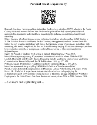 Personal Fiscal Responsibility
Research Question: I am researching student fast food workers attending SUNY schools in the North
Country because I want to find out how the financial gains affect their overall personal fiscal
responsibility, in order to understand how students in this industry can put themselves through
schooling.
Object Domain: My object domain would be limited to students attending either SUNY Canton or
SUNY Potsdam that work within the fast food industry to support themselves. I would limit this
further by only selecting candidates with this as their primary source of income, as individuals with
secondary jobs would complicate the data set. I would survey roughly 50 students of unequal portions
between the two schools, or as many are comfortable answering ... Show more content on
Helpwriting.net ...
Nearly 80 Percent of Students Work While in School. ThinkProgress, 7 Aug. 2013,
https://thinkprogress.org/nearly 80 percent of students work while in school 2f44edacd275/
Lindlof, Thomas R. and Bryan C. Taylor. Producing Data II: Qualitative Interviewing. Qualitative
Communication Research Method, SAGE Publications, 2011, pp. 177 179.
Pettinger, Tejvan. Definition of Fiscal Responsibility. EconomicsHelp, 13 Oct. 2016,
https://www.economicshelp.org/blog/14788/debt/definition of fiscal responsibility/
Powell, Farran. Estimate Living Expenses to Determine College Affordability. U.S. News World
Report LP., 5 July 2016, https://www.usnews.com/education/best colleges/paying for
college/articles/2016 07 05/estimate living expenses to determine college affordability Number of
Employees in the United States Fast Food Restaurant Industry from 2004 to 2018. Statista, 2018,
... Get more on HelpWriting.net ...
 