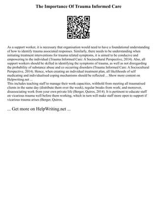 The Importance Of Trauma Informed Care
As a support worker, it is necessary that organisation would need to have a foundational understanding
of how to identify trauma associated responses. Similarly, there needs to be understanding when
initiating treatment interventions for trauma related symptoms, it is aimed to be conducive and
empowering to the individual (Trauma Informed Care: A Sociocultural Perspective, 2014). Also, all
support workers should be skilled in identifying the symptoms of trauma, as well as not disregarding
the probability of substance abuse and co occurring disorders (Trauma Informed Care: A Sociocultural
Perspective, 2014). Hence, when creating an individual treatment plan, all likelihoods of self
medicating and individualised coping mechanisms should be reflected ... Show more content on
Helpwriting.net ...
This includes teaching staff to manage their work capacities, withhold from meeting all traumatised
clients in the same day (distribute them over the week), regular breaks from work; and moreover,
disassociating work from your own private life (Berger, Quiros, 2014). It is pertinent to educate staff
on vicarious trauma well before them working, which in turn will make staff more open to support if
vicarious trauma arises (Berger, Quiros,
... Get more on HelpWriting.net ...
 