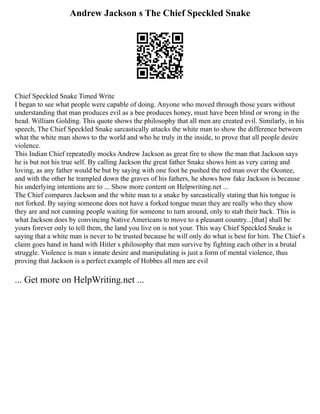 Andrew Jackson s The Chief Speckled Snake
Chief Speckled Snake Timed Write
I began to see what people were capable of doing. Anyone who moved through those years without
understanding that man produces evil as a bee produces honey, must have been blind or wrong in the
head. William Golding. This quote shows the philosophy that all men are created evil. Similarly, in his
speech, The Chief Speckled Snake sarcastically attacks the white man to show the difference between
what the white man shows to the world and who he truly in the inside, to prove that all people desire
violence.
This Indian Chief repeatedly mocks Andrew Jackson as great fire to show the man that Jackson says
he is but not his true self. By calling Jackson the great father Snake shows him as very caring and
loving, as any father would be but by saying with one foot he pushed the red man over the Oconee,
and with the other he trampled down the graves of his fathers, he shows how fake Jackson is because
his underlying intentions are to ... Show more content on Helpwriting.net ...
The Chief compares Jackson and the white man to a snake by sarcastically stating that his tongue is
not forked. By saying someone does not have a forked tongue mean they are really who they show
they are and not cunning people waiting for someone to turn around, only to stab their back. This is
what Jackson does by convincing Native Americans to move to a pleasant country...[that] shall be
yours forever only to tell them, the land you live on is not your. This way Chief Speckled Snake is
saying that a white man is never to be trusted because he will only do what is best for him. The Chief s
claim goes hand in hand with Hitler s philosophy that men survive by fighting each other in a brutal
struggle. Violence is man s innate desire and manipulating is just a form of mental violence, thus
proving that Jackson is a perfect example of Hobbes all men are evil
... Get more on HelpWriting.net ...
 