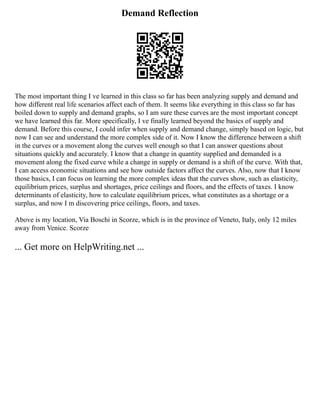 Demand Reflection
The most important thing I ve learned in this class so far has been analyzing supply and demand and
how different real life scenarios affect each of them. It seems like everything in this class so far has
boiled down to supply and demand graphs, so I am sure these curves are the most important concept
we have learned this far. More specifically, I ve finally learned beyond the basics of supply and
demand. Before this course, I could infer when supply and demand change, simply based on logic, but
now I can see and understand the more complex side of it. Now I know the difference between a shift
in the curves or a movement along the curves well enough so that I can answer questions about
situations quickly and accurately. I know that a change in quantity supplied and demanded is a
movement along the fixed curve while a change in supply or demand is a shift of the curve. With that,
I can access economic situations and see how outside factors affect the curves. Also, now that I know
those basics, I can focus on learning the more complex ideas that the curves show, such as elasticity,
equilibrium prices, surplus and shortages, price ceilings and floors, and the effects of taxes. I know
determinants of elasticity, how to calculate equilibrium prices, what constitutes as a shortage or a
surplus, and now I m discovering price ceilings, floors, and taxes.
Above is my location, Via Boschi in Scorze, which is in the province of Veneto, Italy, only 12 miles
away from Venice. Scorze
... Get more on HelpWriting.net ...
 