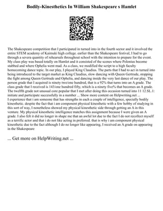 Bodily-Kinesthetics In William Shakespeare s Hamlet
The Shakespeare competition that I participated in turned into in the fourth sector and it involved the
entire STEM academy of Kaimuki high college. earlier than the Shakespeare festival, I had to go
through a severa quantity of rehearsals throughout school with the intention to prepare for the event.
My class play was based totally on Hamlet and it consisted of the scenes where Polonius become
stabbed and where Ophelia went mad. As a class, we modified the script to a high faculty
homecoming dance topic. In our play, I played King Claudius. The parts that I had to act in turned into
being introduced to the target market as King Claudius, slow dancing with Queen Gertrude, stopping
the fight among Queen Gertrude and Ophelia, and dancing inside the very last dance of our play. The
person grade that I acquired is ninety two/one hundred, that is a 92% that turns into an A grade. The
class grade that I received is 143/one hundred fifty, which is a ninety five% that becomes an A grade.
The twelfth grade not unusual core popular that I met after doing this occasion turned into 11 12.SL.1:
initiate and participate successfully in a number ... Show more content on Helpwriting.net ...
I experience that i am someone that has strengths in each a couple of intelligence, specially bodily
kinesthetic. despite the fact that i am component physical kinesthetic with a few hobby of studying in
this sort of way, I nonetheless showed my physical kinesthetic side through getting an A in this
venture. My physical kinesthetic intelligence matches this assignment because I were given an A
grade. I also felt it did no longer in shape me that an awful lot due to the fact I do not recollect myself
as a terrific actor and that i do not like acting in preferred. that is why i am component physical
kinesthetic due to the fact although I do no longer like appearing, I received an A grade on appearing
in the Shakespeare
... Get more on HelpWriting.net ...
 
